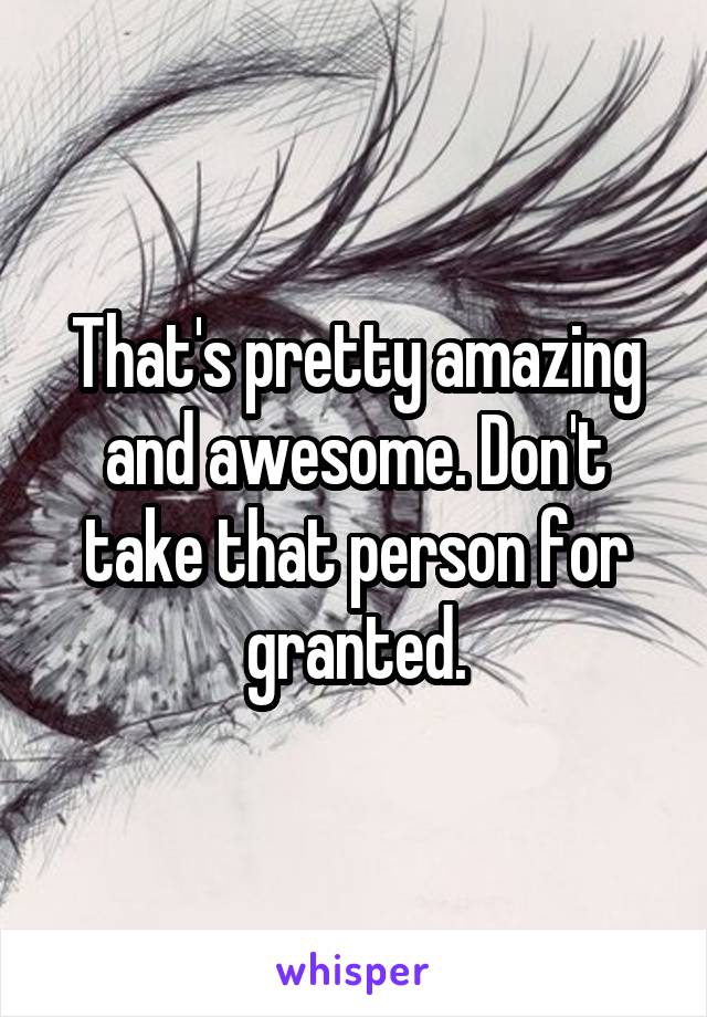 That's pretty amazing and awesome. Don't take that person for granted.