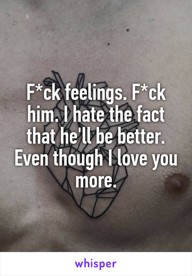 F*ck feelings. F*ck him. I hate the fact that he'll be better. Even though I love you more.