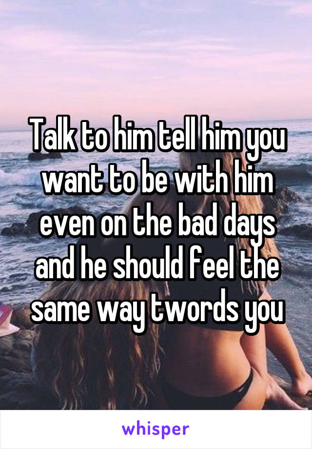 Talk to him tell him you want to be with him even on the bad days and he should feel the same way twords you