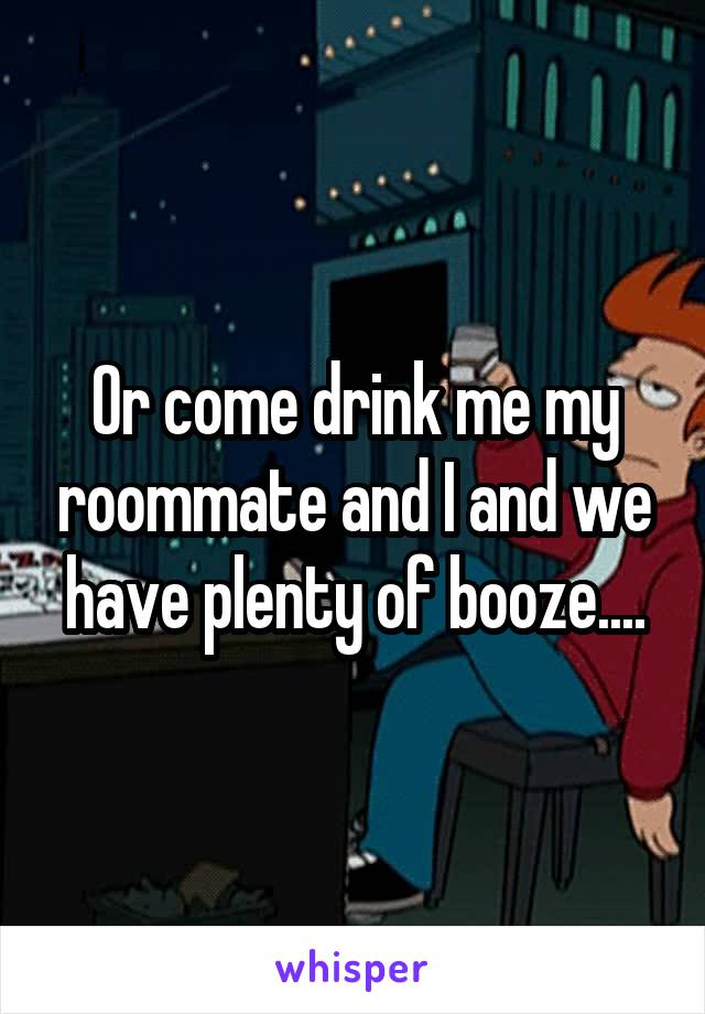 Or come drink me my roommate and I and we have plenty of booze....