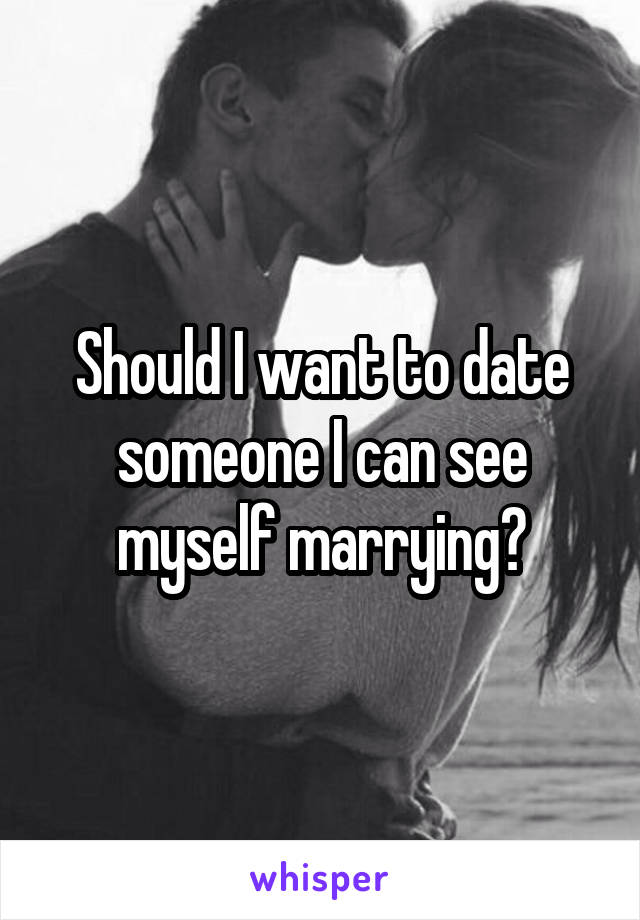 Should I want to date someone I can see myself marrying?