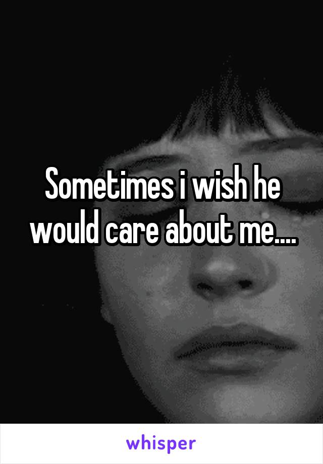 Sometimes i wish he would care about me....
