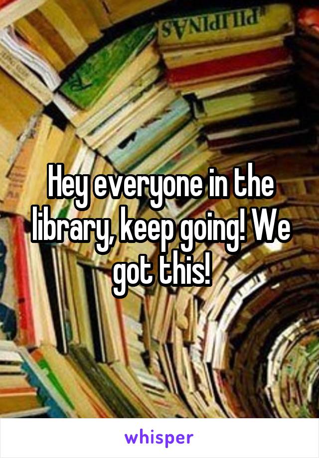 Hey everyone in the library, keep going! We got this!