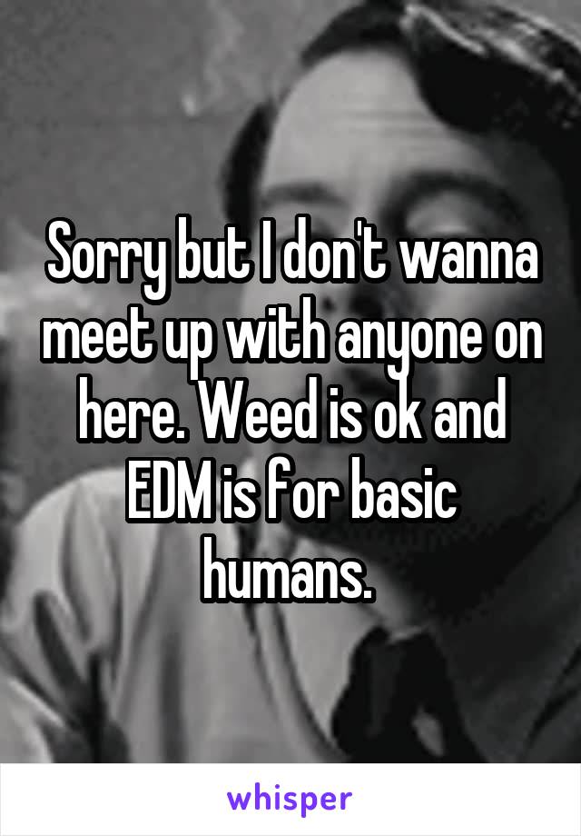 Sorry but I don't wanna meet up with anyone on here. Weed is ok and EDM is for basic humans. 