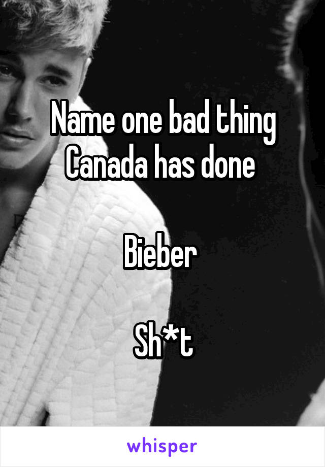 Name one bad thing Canada has done 

Bieber 

Sh*t