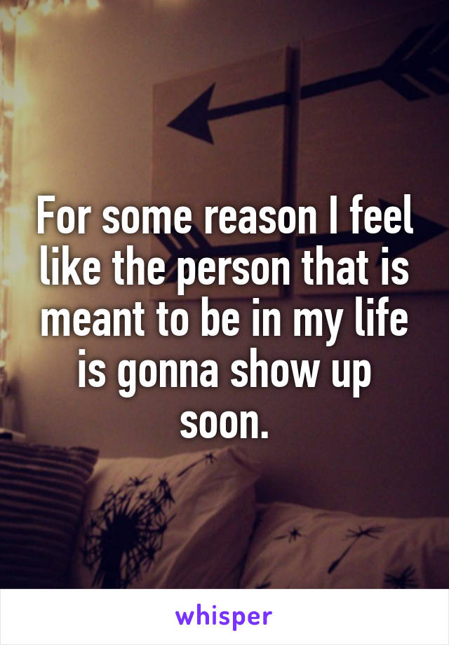 For some reason I feel like the person that is meant to be in my life is gonna show up soon.