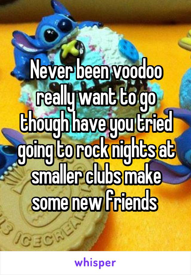 Never been voodoo really want to go though have you tried going to rock nights at smaller clubs make some new friends 