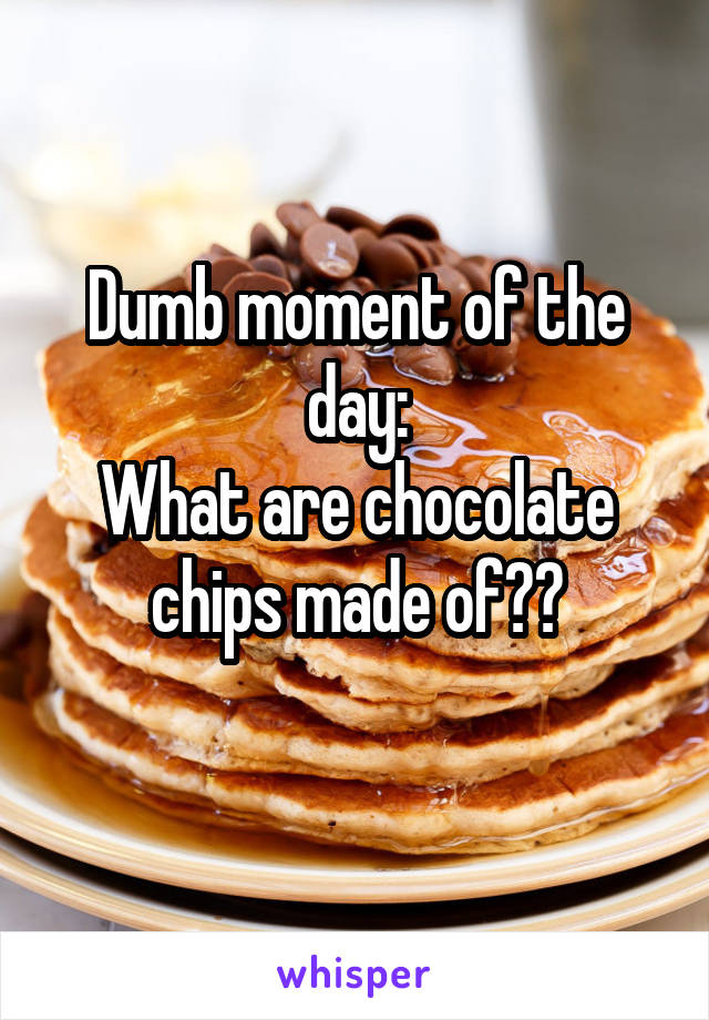 Dumb moment of the day:
What are chocolate chips made of??
