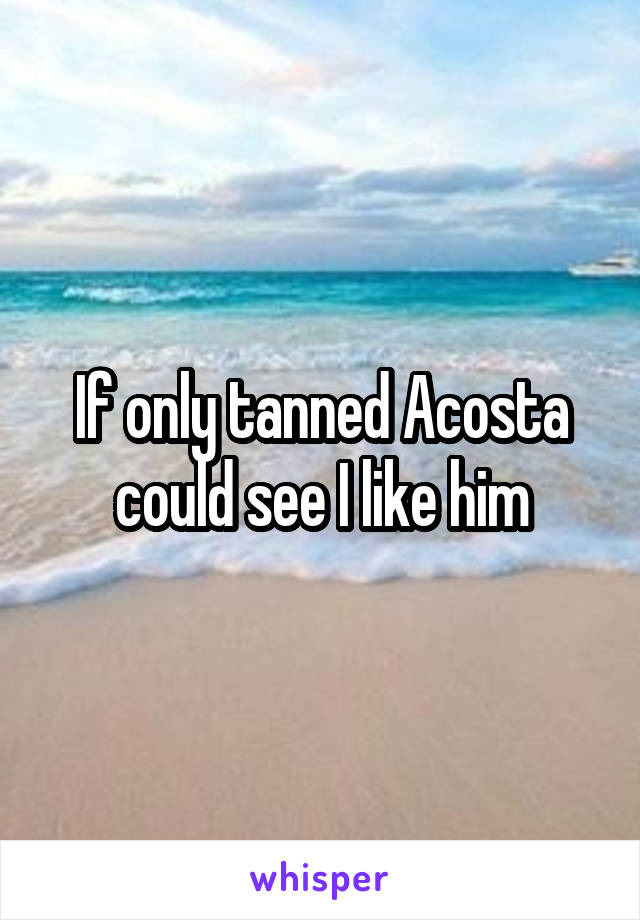 If only tanned Acosta could see I like him