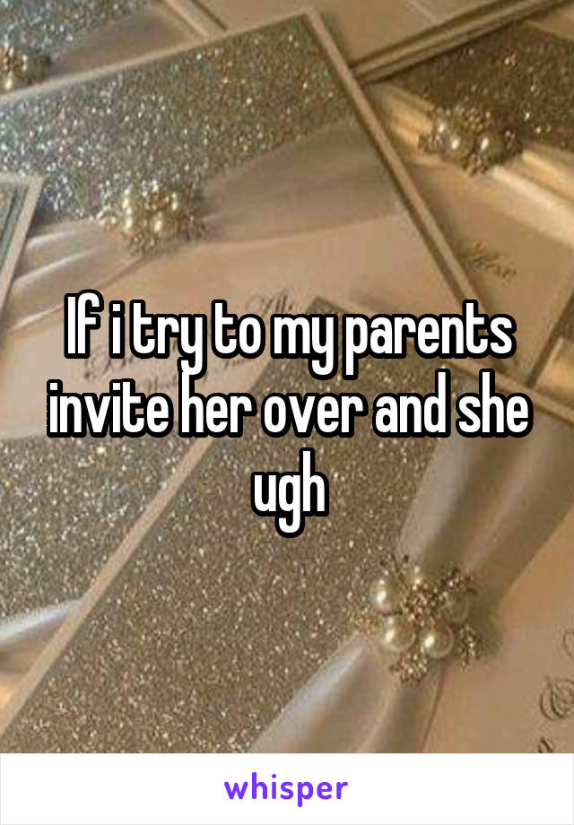 If i try to my parents invite her over and she ugh