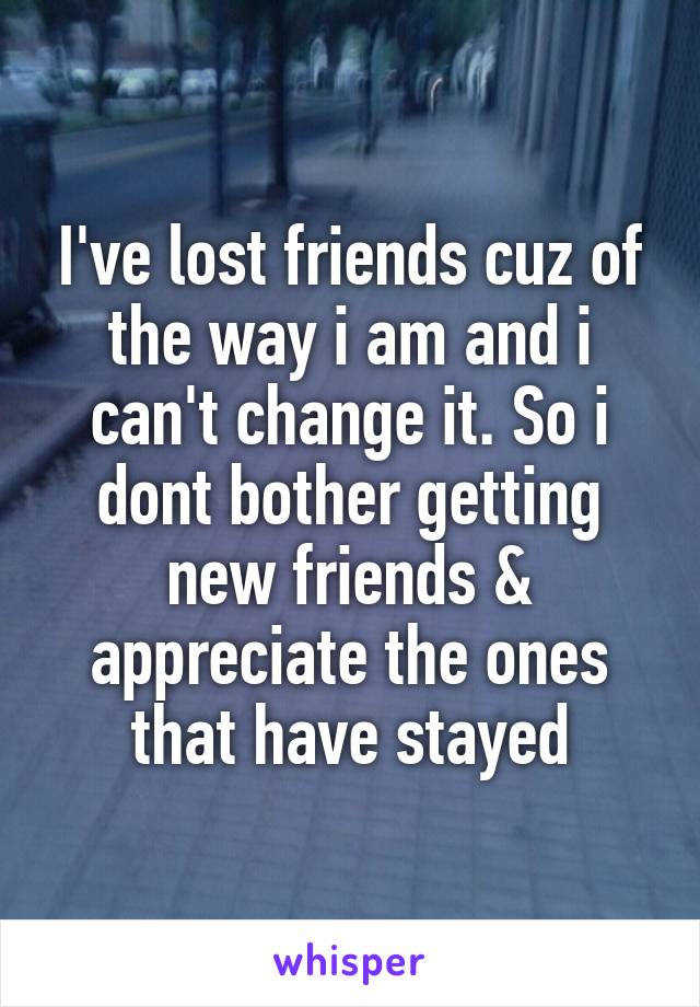 I've lost friends cuz of the way i am and i can't change it. So i dont bother getting new friends & appreciate the ones that have stayed