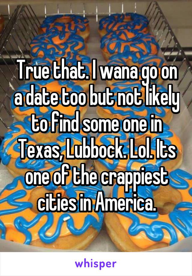 True that. I wana go on a date too but not likely to find some one in Texas, Lubbock. Lol. Its one of the crappiest cities in America.