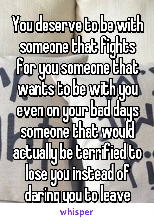 You deserve to be with someone that fights for you someone that wants to be with you even on your bad days someone that would actually be terrified to lose you instead of daring you to leave