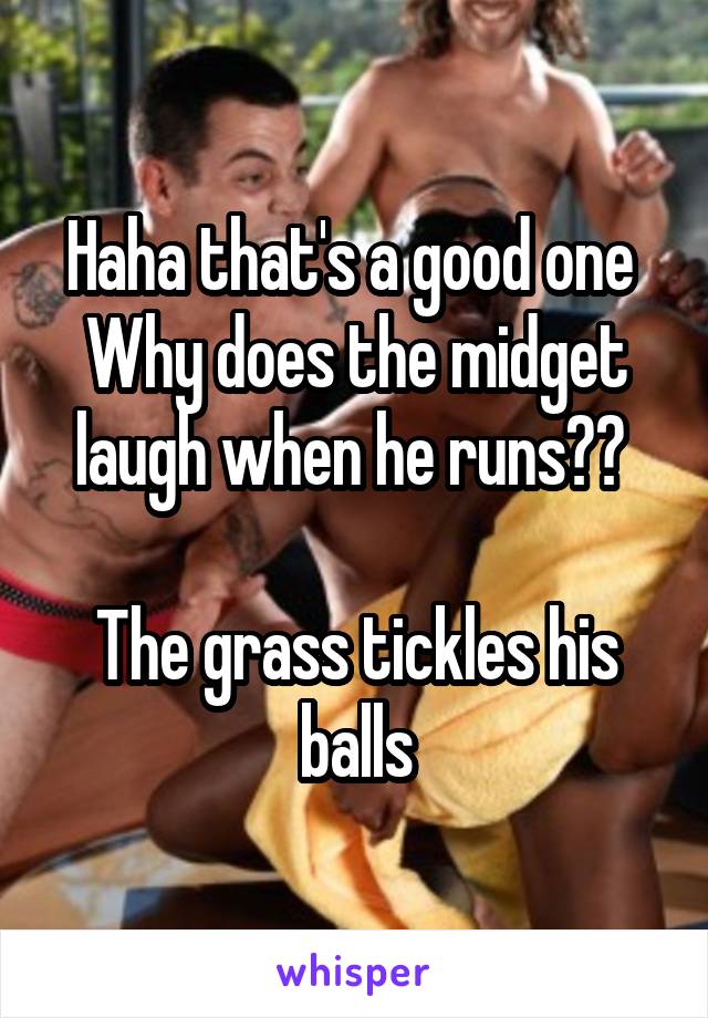 Haha that's a good one 
Why does the midget laugh when he runs?? 

The grass tickles his balls