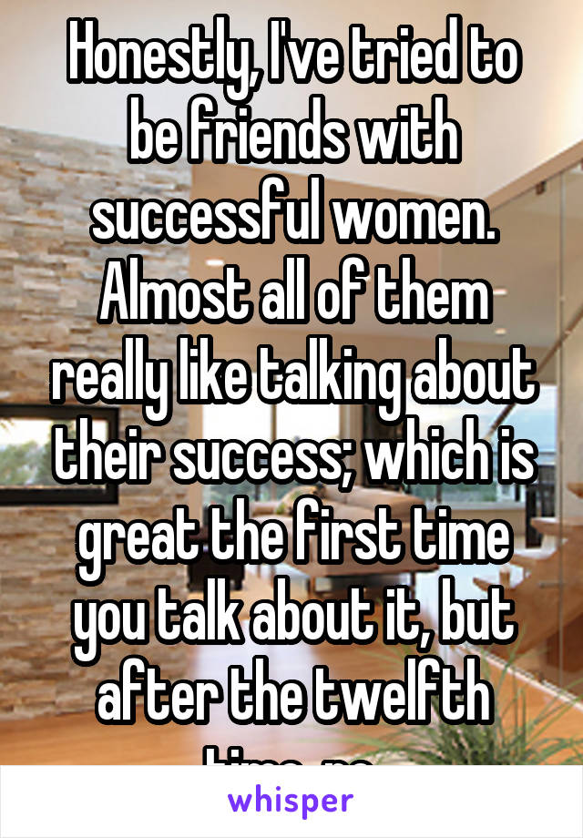 Honestly, I've tried to be friends with successful women. Almost all of them really like talking about their success; which is great the first time you talk about it, but after the twelfth time, no.