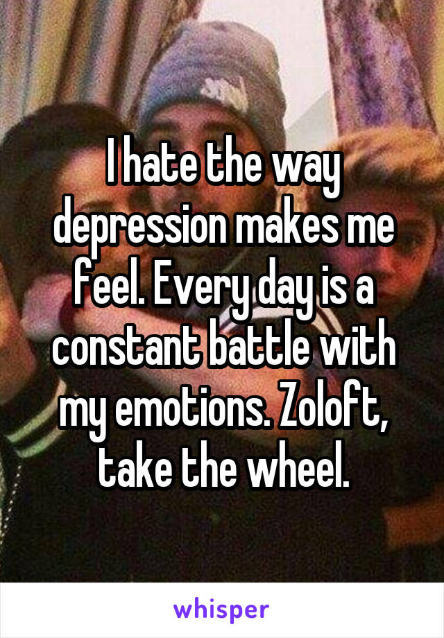 I hate the way depression makes me feel. Every day is a constant battle with my emotions. Zoloft, take the wheel.