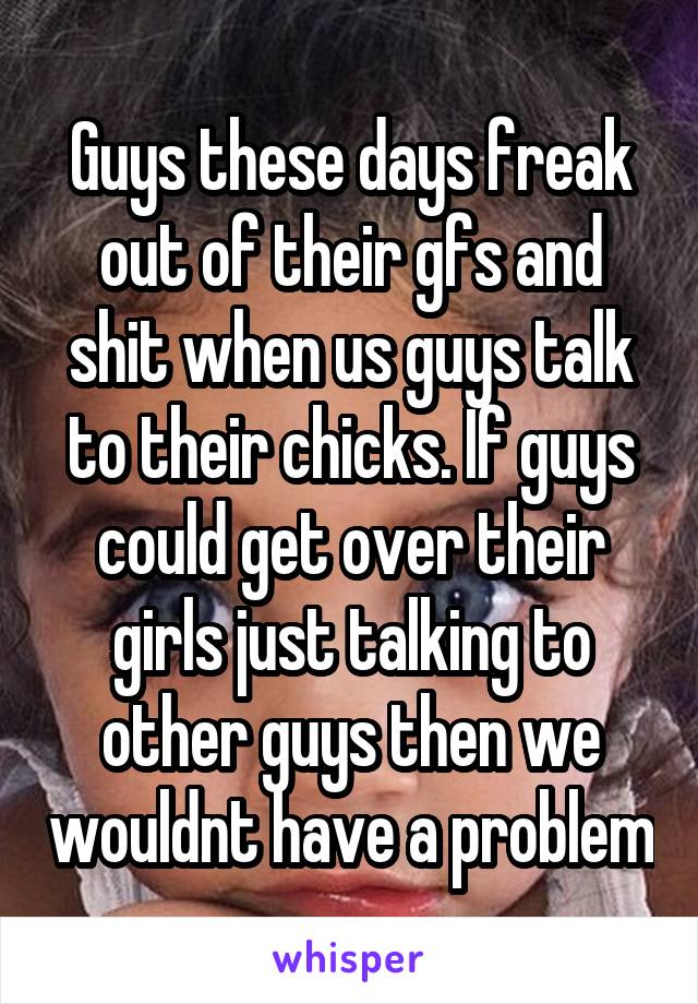 Guys these days freak out of their gfs and shit when us guys talk to their chicks. If guys could get over their girls just talking to other guys then we wouldnt have a problem