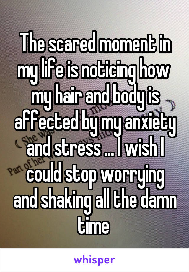 The scared moment in my life is noticing how  my hair and body is affected by my anxiety and stress ... I wish I could stop worrying and shaking all the damn time 