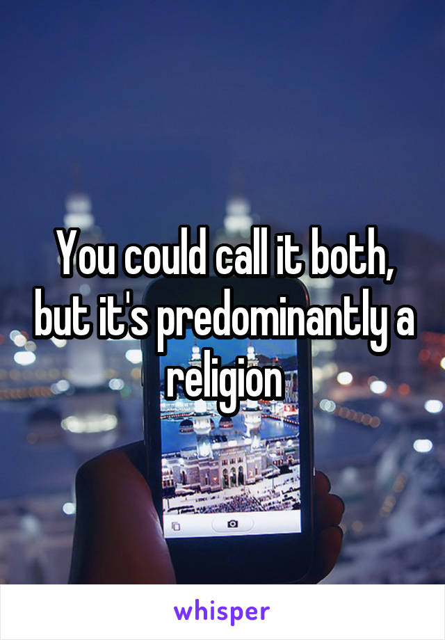 You could call it both, but it's predominantly a religion