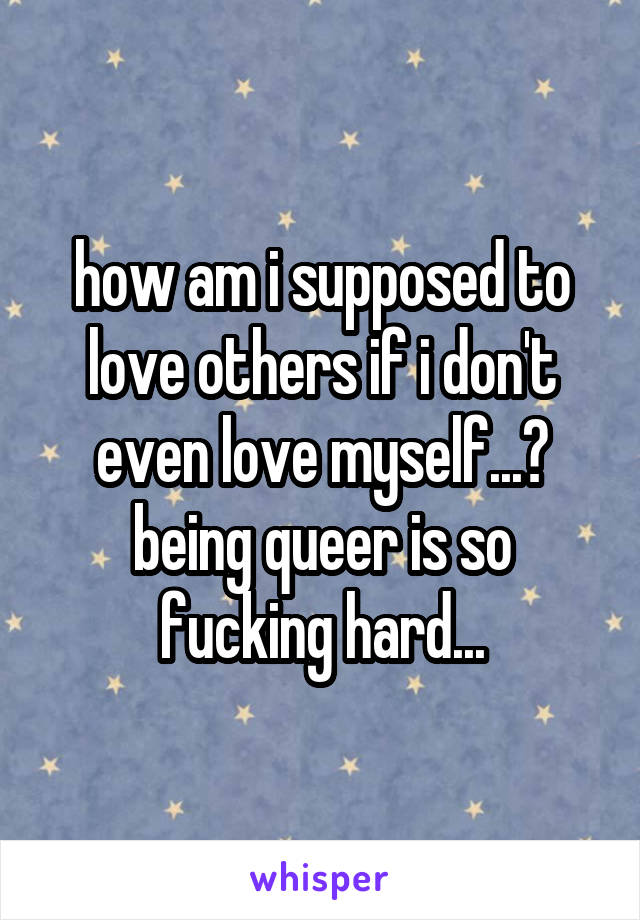 how am i supposed to love others if i don't even love myself...? being queer is so fucking hard...