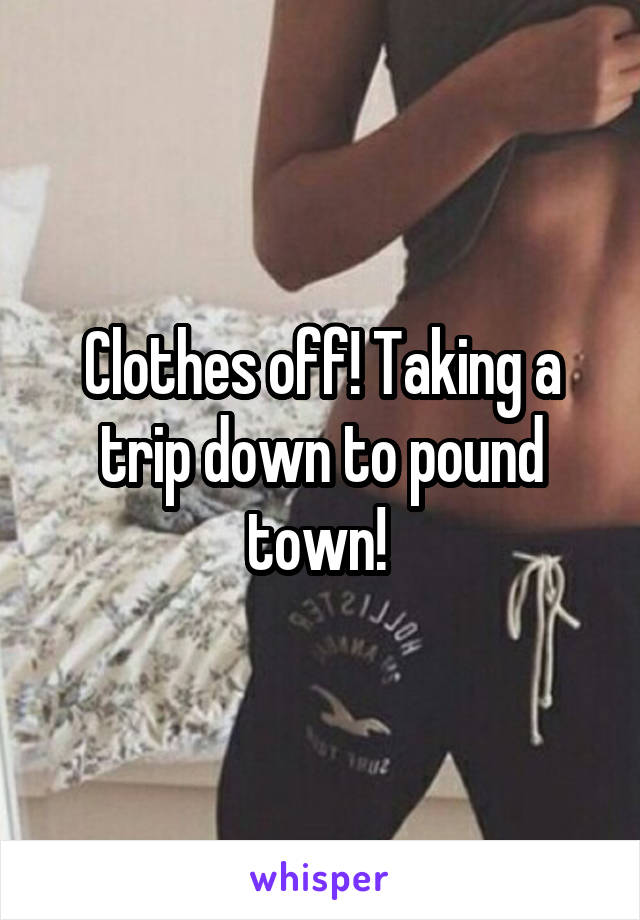 Clothes off! Taking a trip down to pound town! 