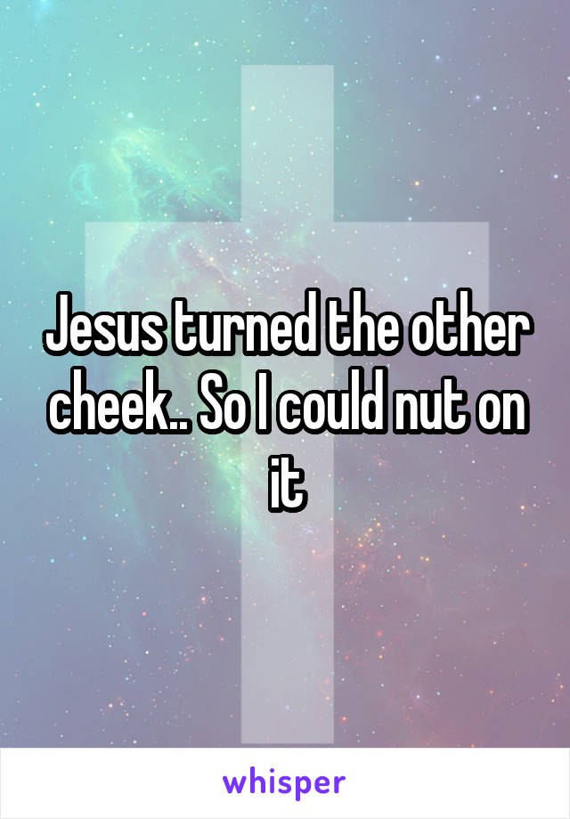 Jesus turned the other cheek.. So I could nut on it