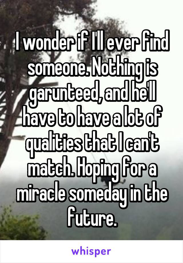 I wonder if I'll ever find someone. Nothing is garunteed, and he'll have to have a lot of qualities that I can't match. Hoping for a miracle someday in the future.