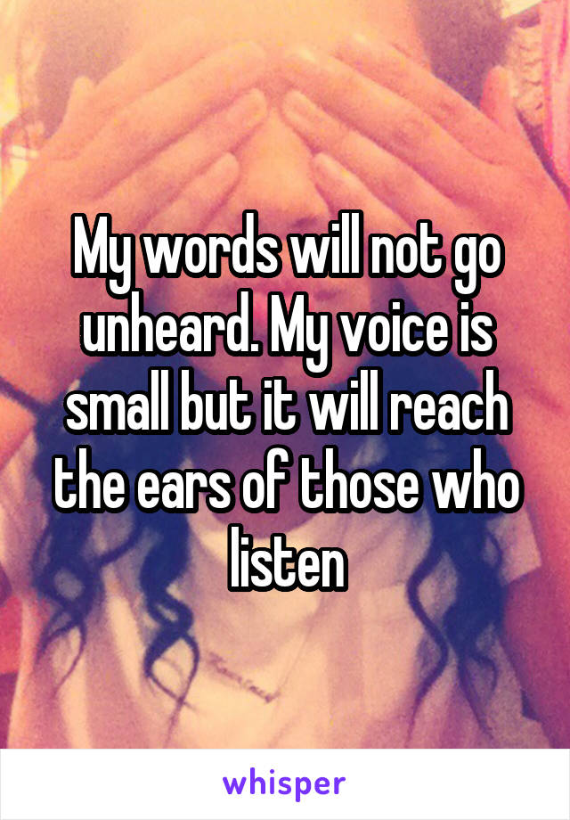 My words will not go unheard. My voice is small but it will reach the ears of those who listen