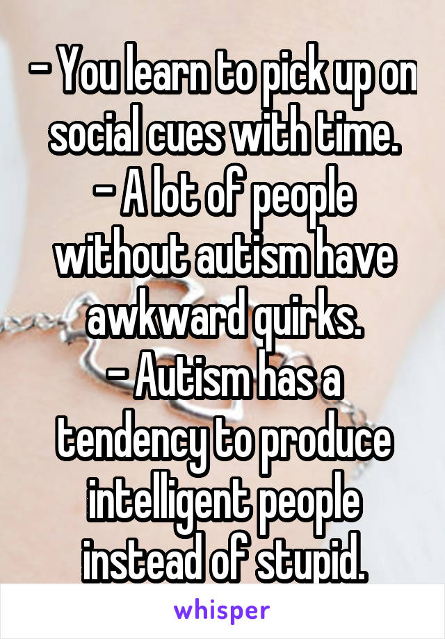 - You learn to pick up on social cues with time.
- A lot of people without autism have awkward quirks.
- Autism has a tendency to produce intelligent people instead of stupid.