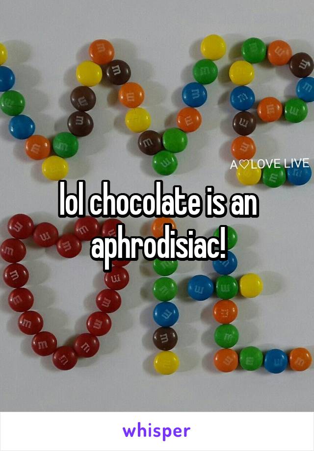 lol chocolate is an aphrodisiac!