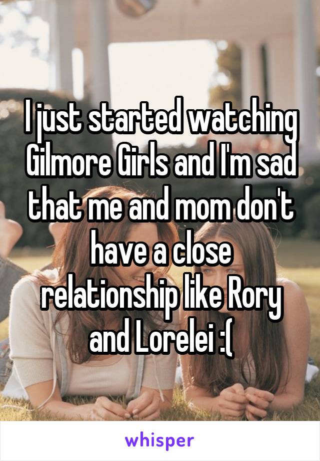 I just started watching Gilmore Girls and I'm sad that me and mom don't have a close relationship like Rory and Lorelei :(