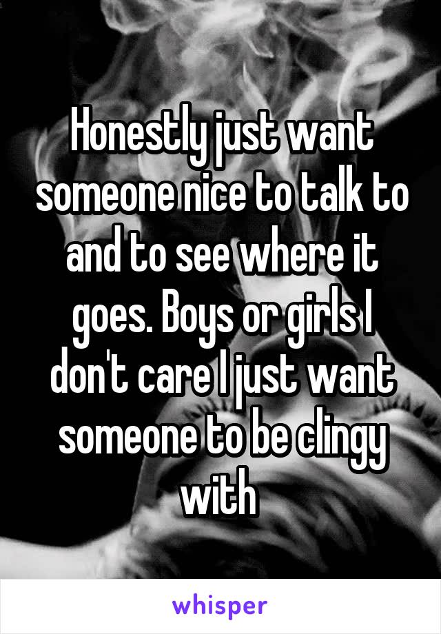 Honestly just want someone nice to talk to and to see where it goes. Boys or girls I don't care I just want someone to be clingy with 