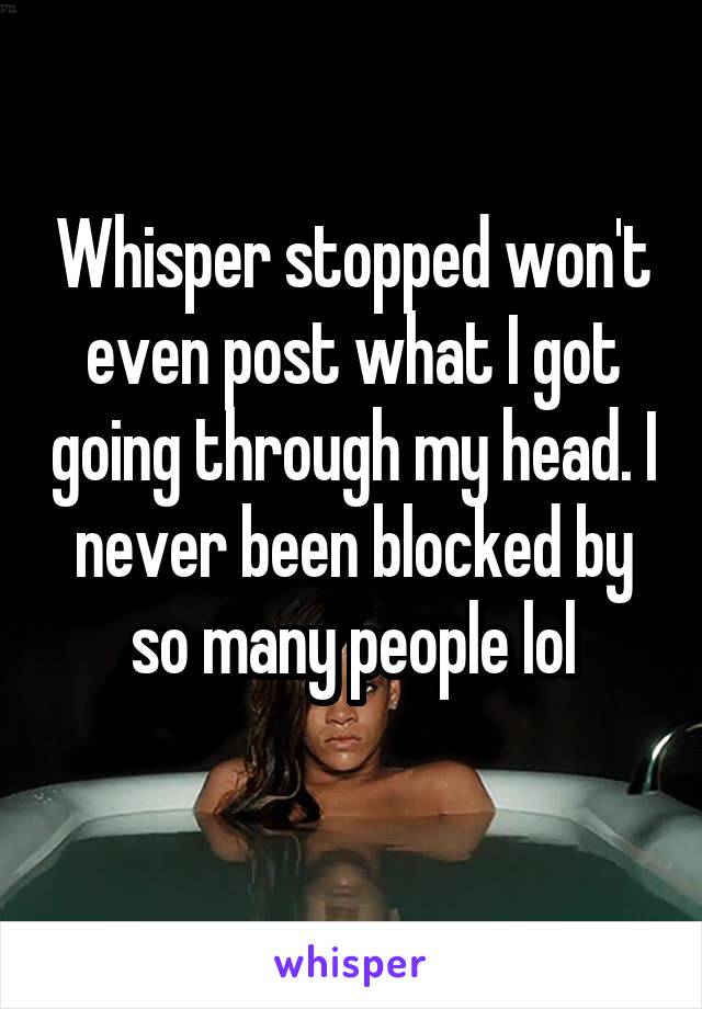 Whisper stopped won't even post what I got going through my head. I never been blocked by so many people lol
