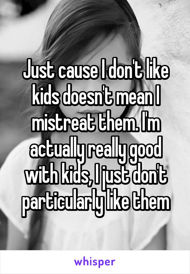 Just cause I don't like kids doesn't mean I mistreat them. I'm actually really good with kids, I just don't particularly like them