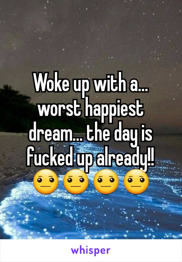 Woke up with a... worst happiest dream... the day is fucked up already!! 😐😐😐😐