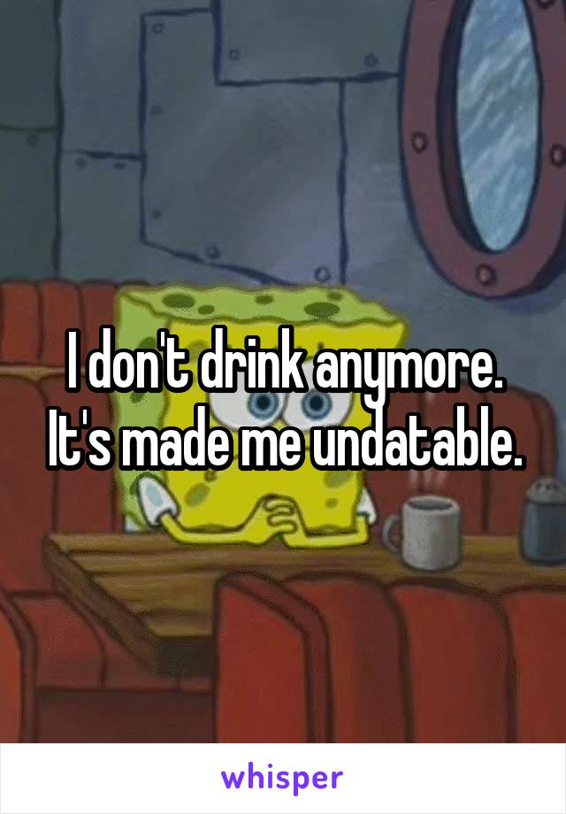 I don't drink anymore. It's made me undatable.