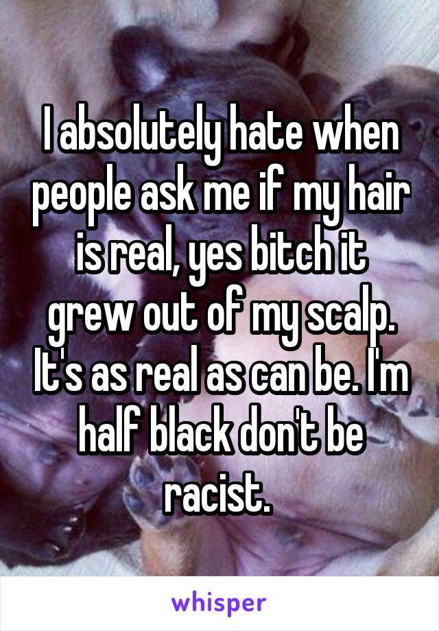 I absolutely hate when people ask me if my hair is real, yes bitch it grew out of my scalp. It's as real as can be. I'm half black don't be racist. 