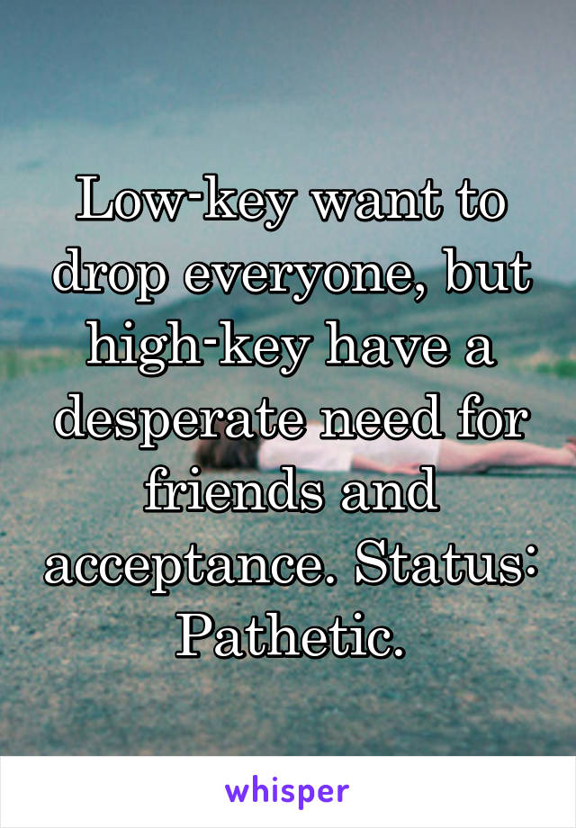 Low-key want to drop everyone, but high-key have a desperate need for friends and acceptance. Status: Pathetic.