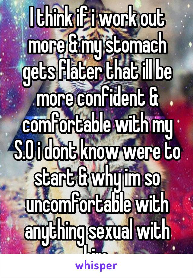 I think if i work out more & my stomach gets flater that ill be more confident & comfortable with my S.O i dont know were to start & why im so uncomfortable with anything sexual with him.