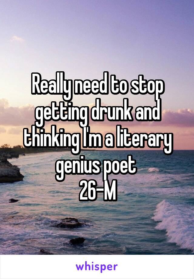 Really need to stop getting drunk and thinking I'm a literary genius poet 
26-M