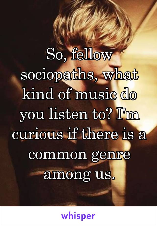 So, fellow sociopaths, what kind of music do you listen to? I'm curious if there is a common genre among us.