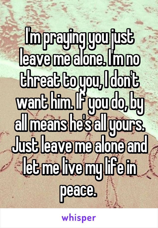 I'm praying you just leave me alone. I'm no threat to you, I don't want him. If you do, by all means he's all yours. Just leave me alone and let me live my life in peace. 