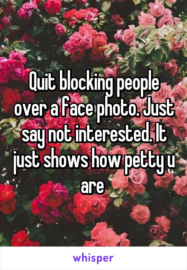 Quit blocking people over a face photo. Just say not interested. It just shows how petty u are 