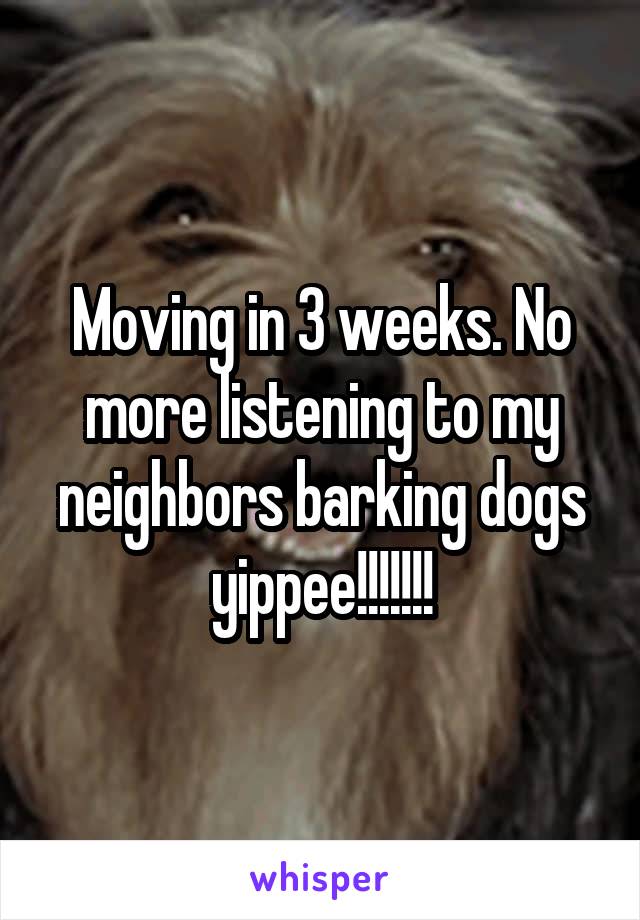 Moving in 3 weeks. No more listening to my neighbors barking dogs yippee!!!!!!!