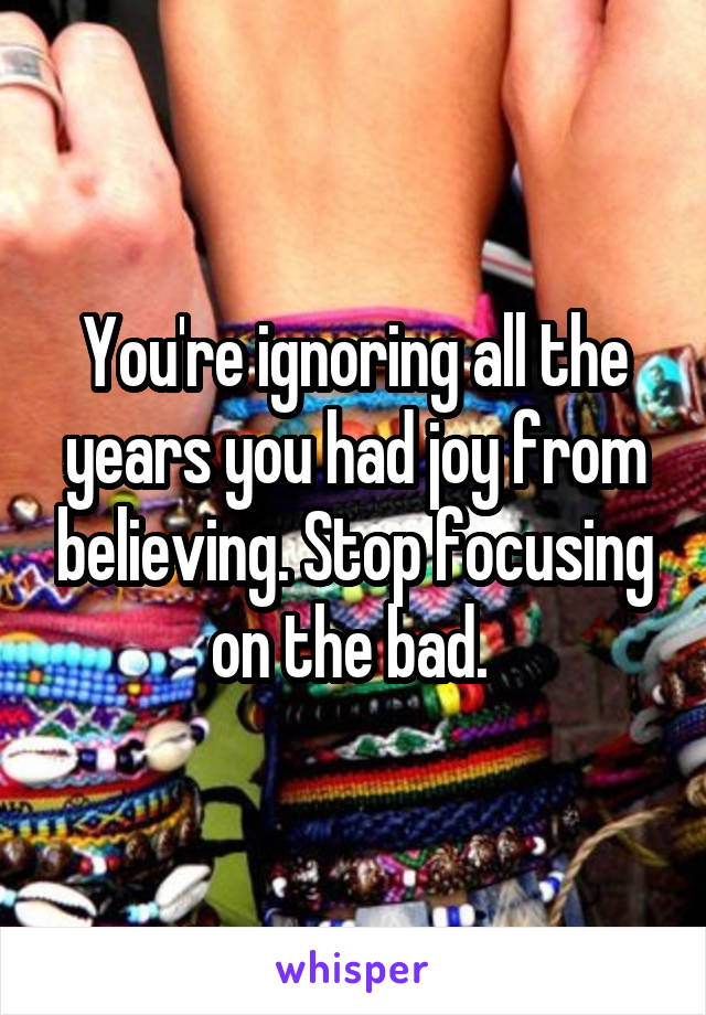 You're ignoring all the years you had joy from believing. Stop focusing on the bad. 