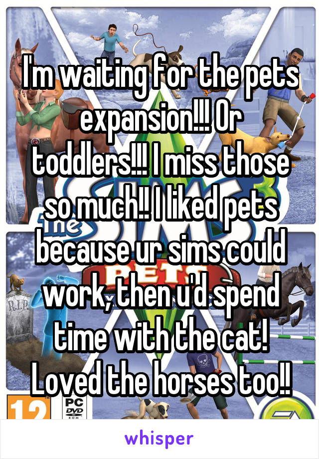 I'm waiting for the pets expansion!!! Or toddlers!!! I miss those so much!! I liked pets because ur sims could work, then u'd spend time with the cat! Loved the horses too!!