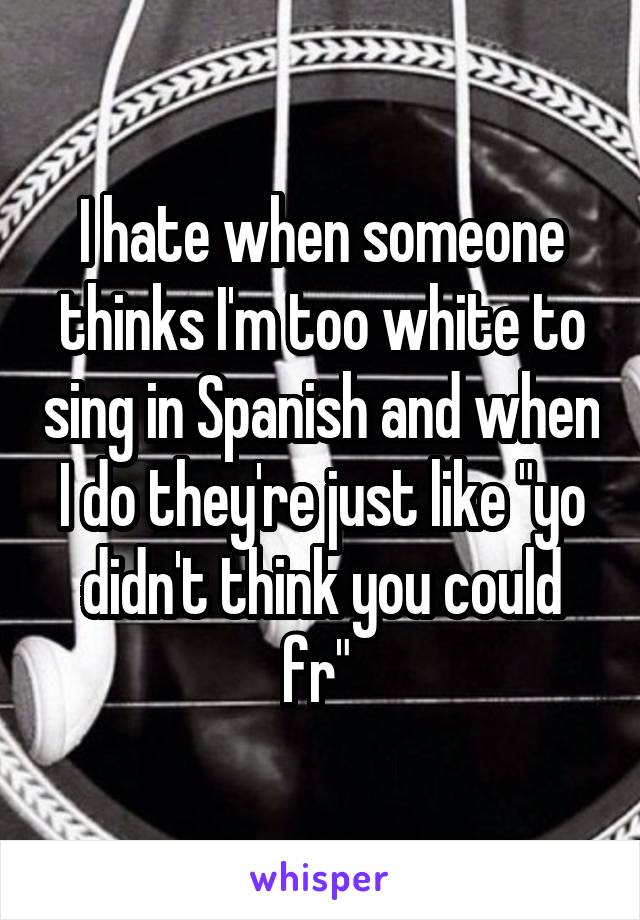 I hate when someone thinks I'm too white to sing in Spanish and when I do they're just like "yo didn't think you could fr" 