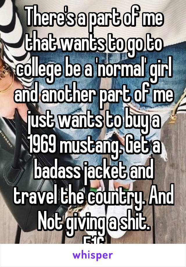 There's a part of me that wants to go to college be a 'normal' girl and another part of me just wants to buy a 1969 mustang. Get a badass jacket and travel the country. And Not giving a shit.
F16