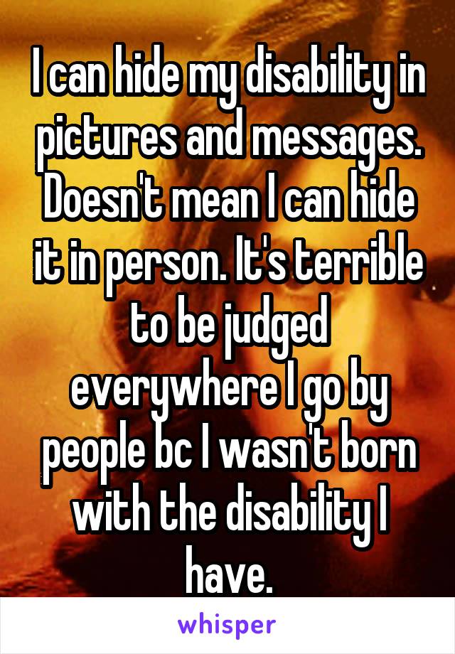 I can hide my disability in pictures and messages. Doesn't mean I can hide it in person. It's terrible to be judged everywhere I go by people bc I wasn't born with the disability I have.