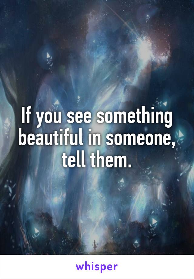 If you see something beautiful in someone, tell them.